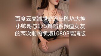 百度云高端泄密流出PUA大神小帅哥与175舞蹈系颜值女友的两次啪啪视频1080P高清版